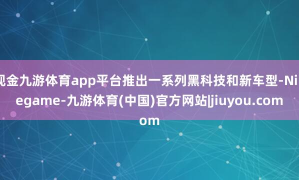 现金九游体育app平台推出一系列黑科技和新车型-Ninegame-九游体育(中国)官方网站|jiuyou.com