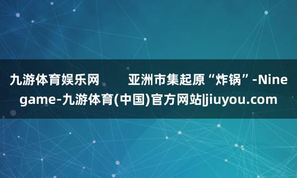 九游体育娱乐网        亚洲市集起原“炸锅”-Ninegame-九游体育(中国)官方网站|jiuyou.com