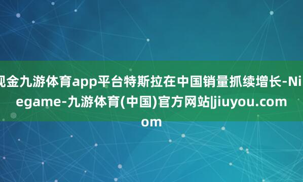 现金九游体育app平台特斯拉在中国销量抓续增长-Ninegame-九游体育(中国)官方网站|jiuyou.com