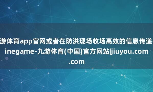 九游体育app官网或者在防洪现场收场高效的信息传递-Ninegame-九游体育(中国)官方网站|jiuyou.com