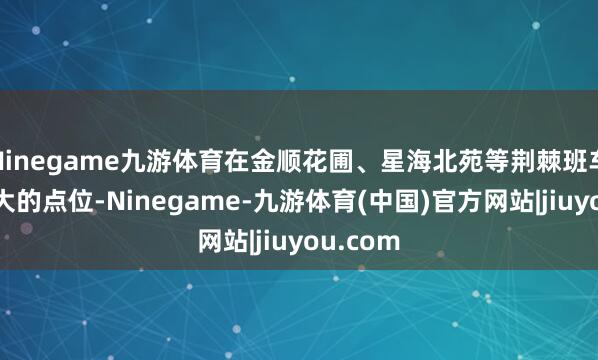 Ninegame九游体育在金顺花圃、星海北苑等荆棘班车流量较大的点位-Ninegame-九游体育(中国)官方网站|jiuyou.com