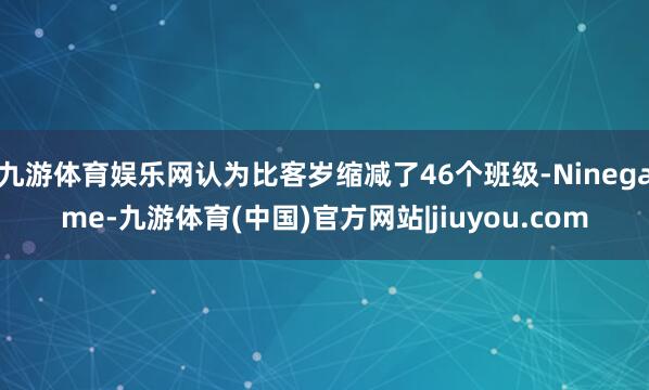 九游体育娱乐网认为比客岁缩减了46个班级-Ninegame-九游体育(中国)官方网站|jiuyou.com