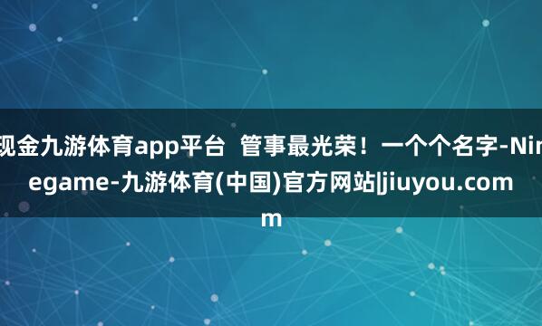 现金九游体育app平台  管事最光荣！一个个名字-Ninegame-九游体育(中国)官方网站|jiuyou.com