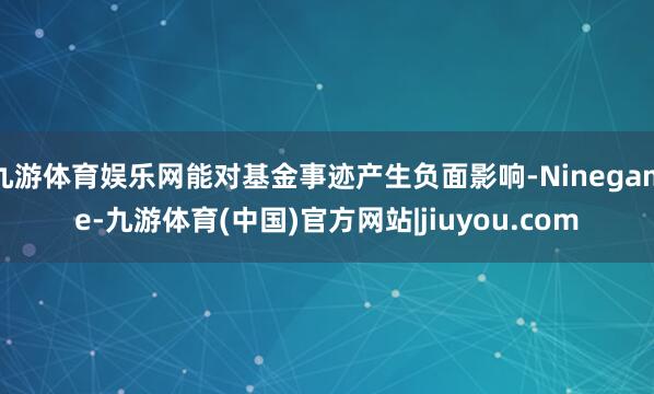 九游体育娱乐网能对基金事迹产生负面影响-Ninegame-九游体育(中国)官方网站|jiuyou.com