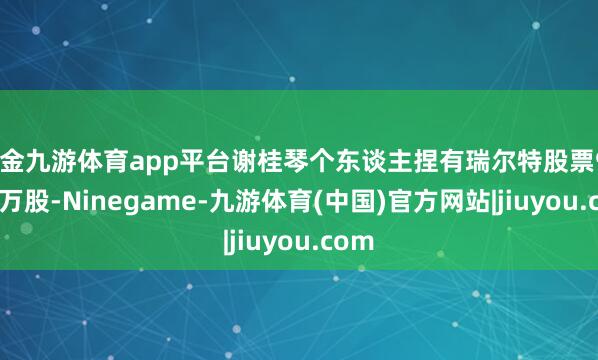 现金九游体育app平台谢桂琴个东谈主捏有瑞尔特股票921.6万股-Ninegame-九游体育(中国)官方网站|jiuyou.com