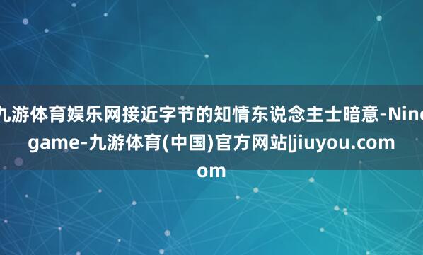 九游体育娱乐网接近字节的知情东说念主士暗意-Ninegame-九游体育(中国)官方网站|jiuyou.com