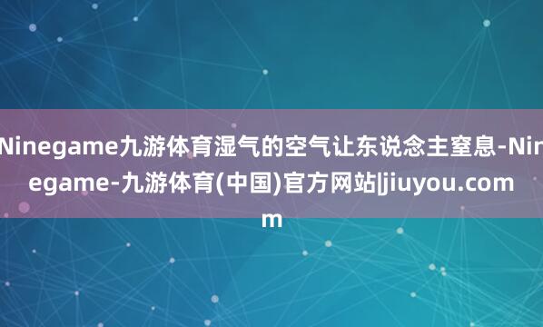 Ninegame九游体育湿气的空气让东说念主窒息-Ninegame-九游体育(中国)官方网站|jiuyou.com
