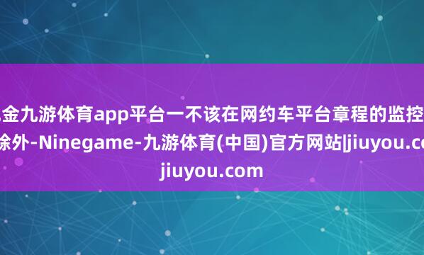 现金九游体育app平台一不该在网约车平台章程的监控建造除外-Ninegame-九游体育(中国)官方网站|jiuyou.com