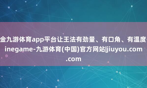现金九游体育app平台让王法有劲量、有口角、有温度-Ninegame-九游体育(中国)官方网站|jiuyou.com