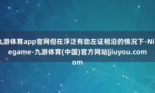 九游体育app官网但在浮泛有劲左证相沿的情况下-Ninegame-九游体育(中国)官方网站|jiuyou.com