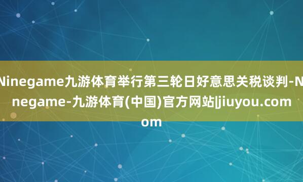Ninegame九游体育举行第三轮日好意思关税谈判-Ninegame-九游体育(中国)官方网站|jiuyou.com