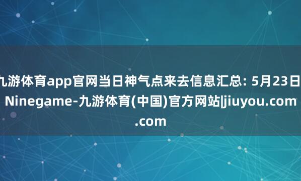 九游体育app官网当日神气点来去信息汇总: 5月23日-Ninegame-九游体育(中国)官方网站|jiuyou.com
