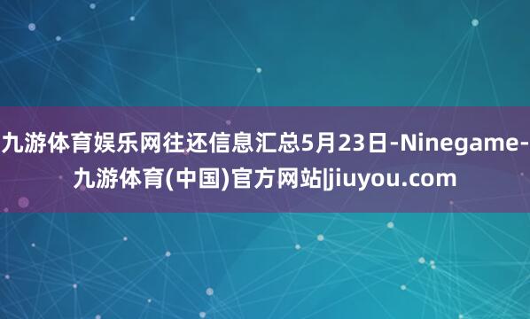 九游体育娱乐网往还信息汇总5月23日-Ninegame-九游体育(中国)官方网站|jiuyou.com