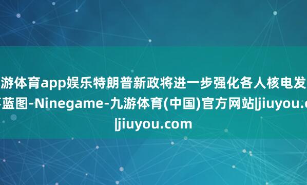 九游体育app娱乐特朗普新政将进一步强化各人核电发展叙事蓝图-Ninegame-九游体育(中国)官方网站|jiuyou.com