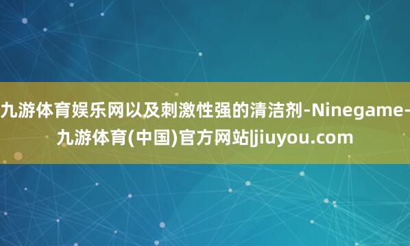 九游体育娱乐网以及刺激性强的清洁剂-Ninegame-九游体育(中国)官方网站|jiuyou.com