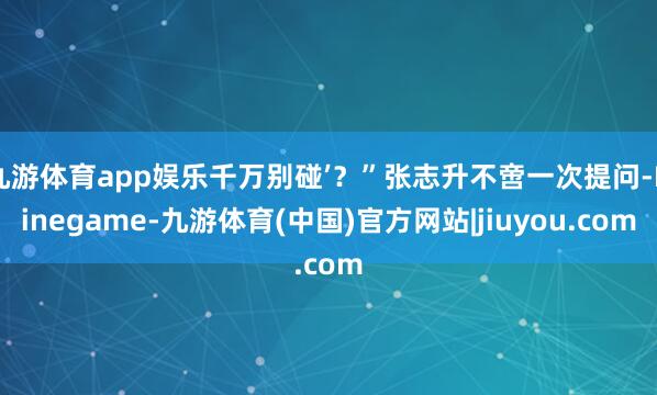 九游体育app娱乐千万别碰’？”张志升不啻一次提问-Ninegame-九游体育(中国)官方网站|jiuyou.com
