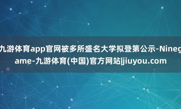 九游体育app官网被多所盛名大学拟登第公示-Ninegame-九游体育(中国)官方网站|jiuyou.com