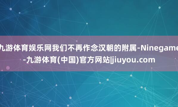 九游体育娱乐网我们不再作念汉朝的附属-Ninegame-九游体育(中国)官方网站|jiuyou.com