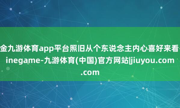 现金九游体育app平台照旧从个东说念主内心喜好来看-Ninegame-九游体育(中国)官方网站|jiuyou.com