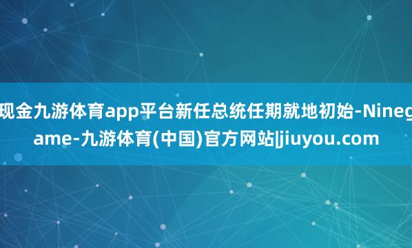 现金九游体育app平台新任总统任期就地初始-Ninegame-九游体育(中国)官方网站|jiuyou.com