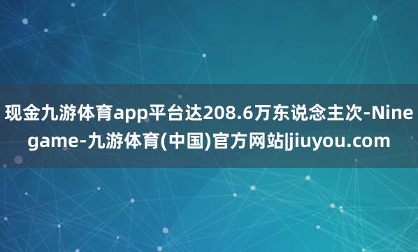 现金九游体育app平台达208.6万东说念主次-Ninegame-九游体育(中国)官方网站|jiuyou.com