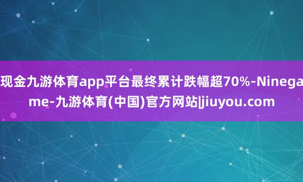 现金九游体育app平台最终累计跌幅超70%-Ninegame-九游体育(中国)官方网站|jiuyou.com
