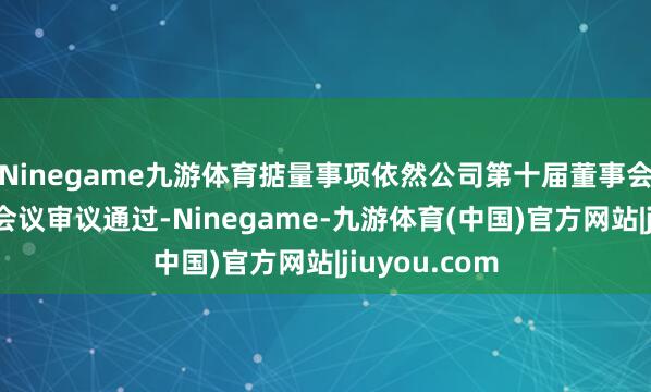 Ninegame九游体育掂量事项依然公司第十届董事会第二十八次会议审议通过-Ninegame-九游体育(中国)官方网站|jiuyou.com