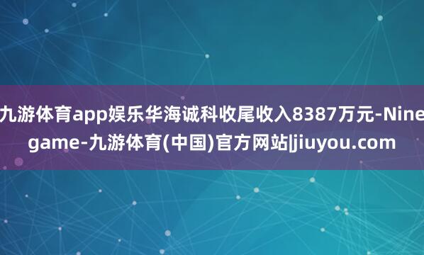 九游体育app娱乐华海诚科收尾收入8387万元-Ninegame-九游体育(中国)官方网站|jiuyou.com