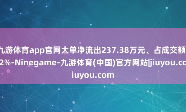 九游体育app官网大单净流出237.38万元、占成交额1.22%-Ninegame-九游体育(中国)官方网站|jiuyou.com