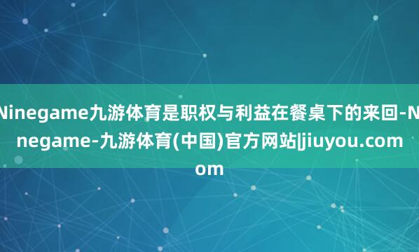 Ninegame九游体育是职权与利益在餐桌下的来回-Ninegame-九游体育(中国)官方网站|jiuyou.com