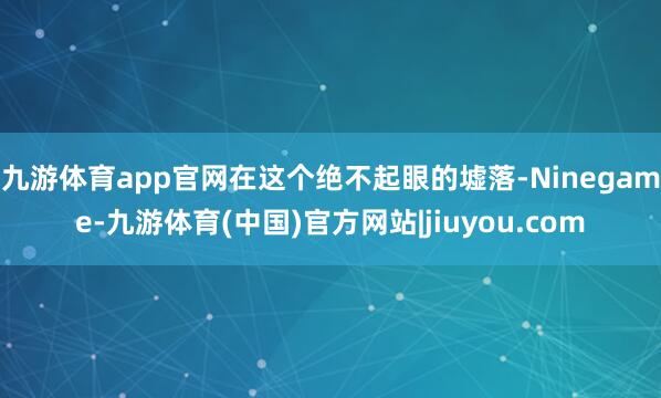 九游体育app官网在这个绝不起眼的墟落-Ninegame-九游体育(中国)官方网站|jiuyou.com