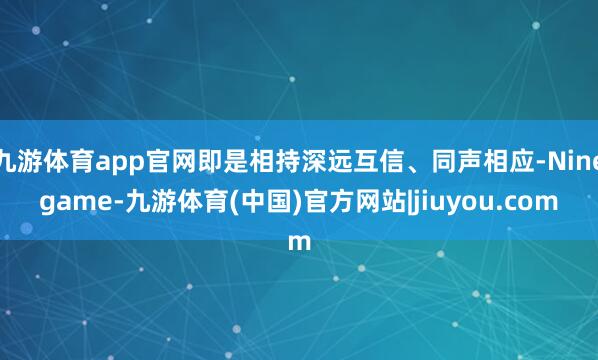 九游体育app官网即是相持深远互信、同声相应-Ninegame-九游体育(中国)官方网站|jiuyou.com