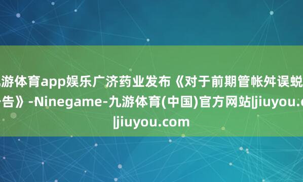 九游体育app娱乐广济药业发布《对于前期管帐舛误蜕变的公告》-Ninegame-九游体育(中国)官方网站|jiuyou.com