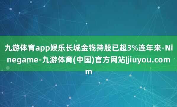 九游体育app娱乐 长城金钱持股已超3% 连年来-Ninegame-九游体育(中国)官方网站|jiuyou.com