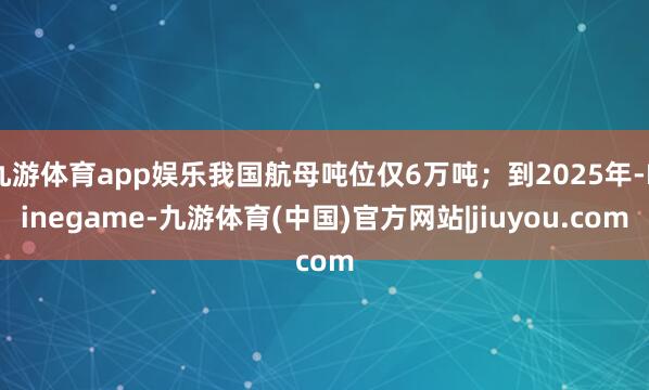 九游体育app娱乐我国航母吨位仅6万吨；到2025年-Ninegame-九游体育(中国)官方网站|jiuyou.com