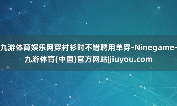 九游体育娱乐网穿衬衫时不错聘用单穿-Ninegame-九游体育(中国)官方网站|jiuyou.com