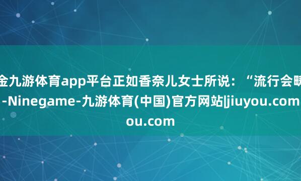 现金九游体育app平台正如香奈儿女士所说：“流行会畴昔-Ninegame-九游体育(中国)官方网站|jiuyou.com