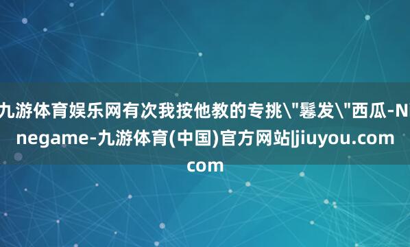 九游体育娱乐网有次我按他教的专挑
