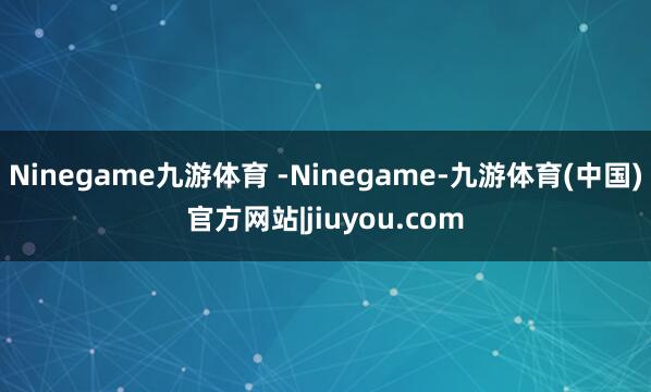 Ninegame九游体育 -Ninegame-九游体育(中国)官方网站|jiuyou.com
