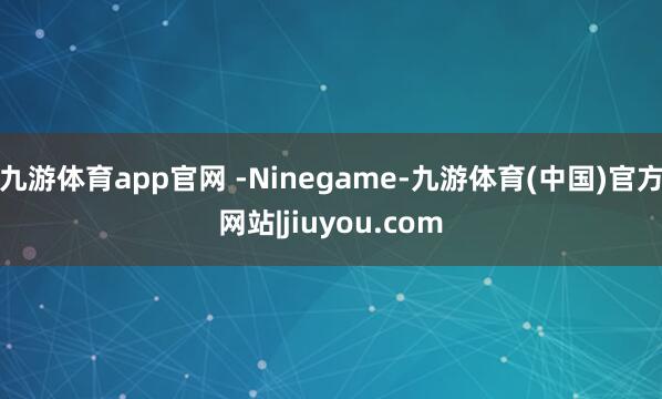 九游体育app官网 -Ninegame-九游体育(中国)官方网站|jiuyou.com