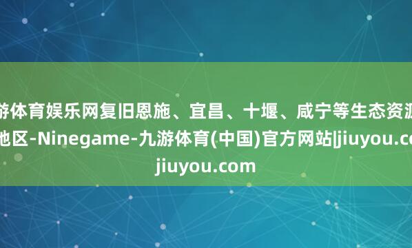 九游体育娱乐网复旧恩施、宜昌、十堰、咸宁等生态资源丰富地区-Ninegame-九游体育(中国)官方网站|jiuyou.com