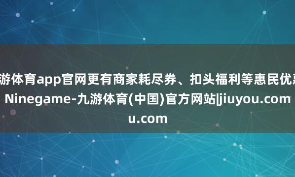九游体育app官网更有商家耗尽券、扣头福利等惠民优惠-Ninegame-九游体育(中国)官方网站|jiuyou.com