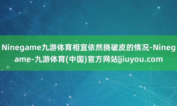Ninegame九游体育相宜依然挠破皮的情况-Ninegame-九游体育(中国)官方网站|jiuyou.com