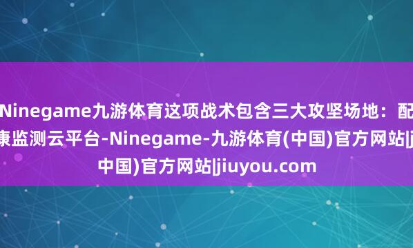 Ninegame九游体育这项战术包含三大攻坚场地:配置寰球脑健康监测云平台-Ninegame-九游体育(中国)官方网站|jiuyou.com