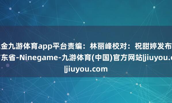 现金九游体育app平台责编:林丽峰校对:祝甜婷发布于:广东省-Ninegame-九游体育(中国)官方网站|jiuyou.com