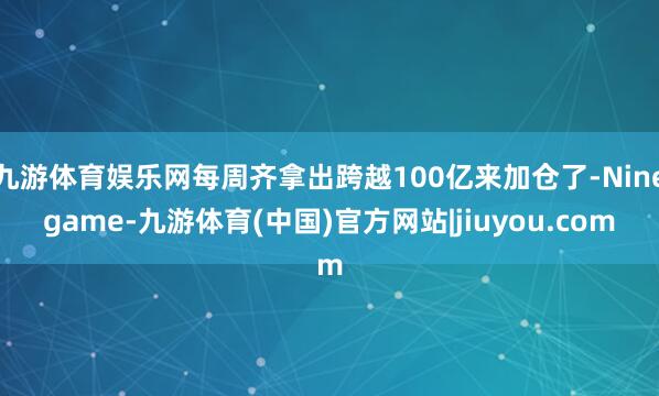 九游体育娱乐网每周齐拿出跨越100亿来加仓了-Ninegame-九游体育(中国)官方网站|jiuyou.com
