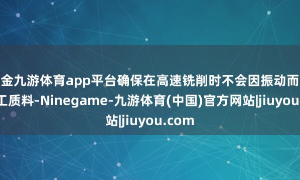 现金九游体育app平台确保在高速铣削时不会因振动而影响加工质料-Ninegame-九游体育(中国)官方网站|jiuyou.com