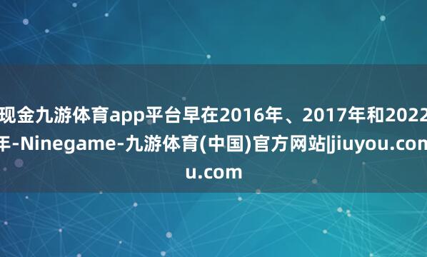 现金九游体育app平台早在2016年、2017年和2022年-Ninegame-九游体育(中国)官方网站|jiuyou.com