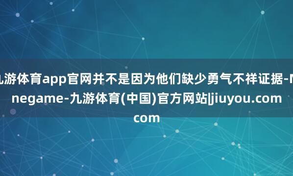 九游体育app官网并不是因为他们缺少勇气不祥证据-Ninegame-九游体育(中国)官方网站|jiuyou.com