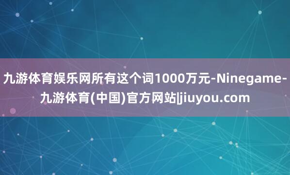 九游体育娱乐网所有这个词1000万元-Ninegame-九游体育(中国)官方网站|jiuyou.com